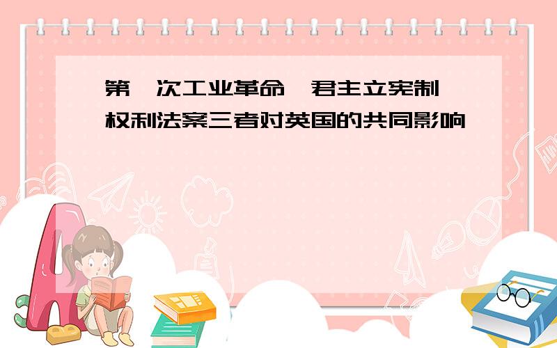 第一次工业革命、君主立宪制、权利法案三者对英国的共同影响