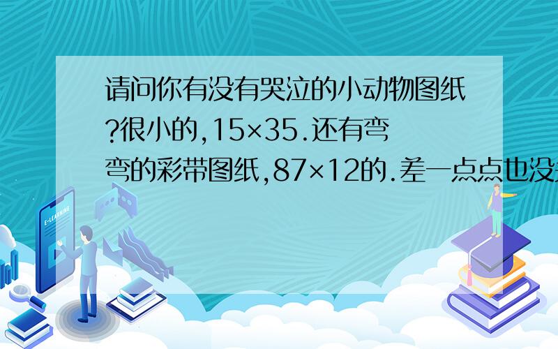 请问你有没有哭泣的小动物图纸?很小的,15×35.还有弯弯的彩带图纸,87×12的.差一点点也没关系!