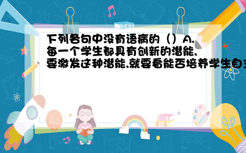 下列各句中没有语病的（）A.每一个学生都具有创新的潜能,要激发这种潜能,就要看能否培养学生自主学习的能力.B.十七世纪至十八世纪,荷兰铸支著名的马剑银币,逐渐流入中国台湾和东南沿