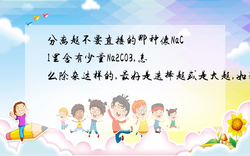 分离题不要直接的那种像NaCl里含有少量Na2CO3,怎么除杂这样的,最好是选择题或是大题,如果你亲自做过,感觉比较难或是容易错的,给我看看也行,如果很典型,少一点也可以,要求有答案,我想练一