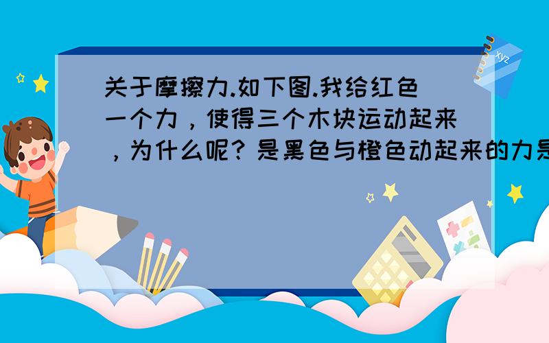 关于摩擦力.如下图.我给红色一个力，使得三个木块运动起来，为什么呢？是黑色与橙色动起来的力是什么施加的？我给红色的推力不是与黑色的摩擦力合力为0了吗?