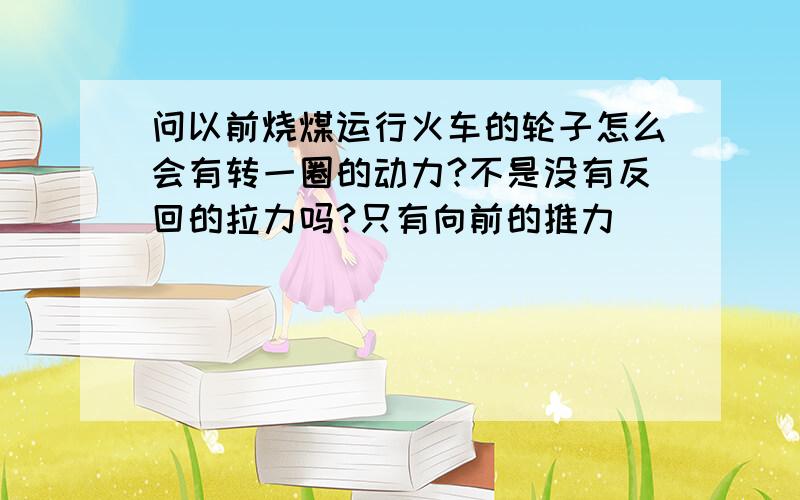 问以前烧煤运行火车的轮子怎么会有转一圈的动力?不是没有反回的拉力吗?只有向前的推力