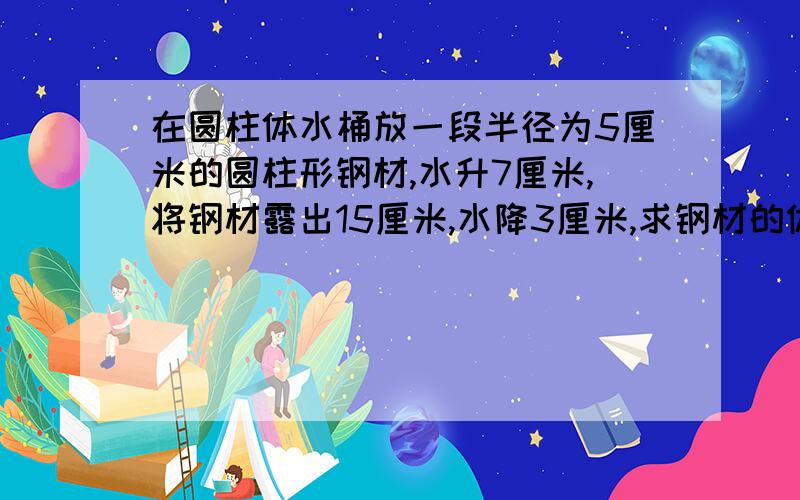 在圆柱体水桶放一段半径为5厘米的圆柱形钢材,水升7厘米,将钢材露出15厘米,水降3厘米,求钢材的体积.答对有奖金，50元。