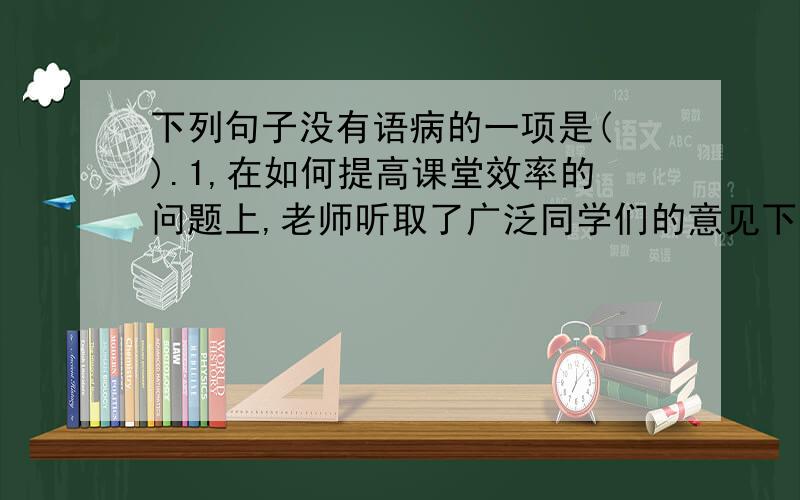 下列句子没有语病的一项是( ).1,在如何提高课堂效率的问题上,老师听取了广泛同学们的意见下列句子没有语病的一项是( ).1,在如何提高课堂效率的问题上,老师听取了广泛同学们的意见.2,为