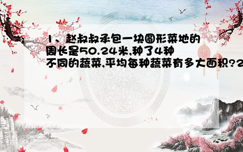 1、赵叔叔承包一块圆形菜地的周长是50.24米,种了4种不同的蔬菜,平均每种蔬菜有多大面积?2、某小学有学生1200人,六年级占全校学生人数的六十分之11,六年级男、女生人数的比是6：5,六年级男