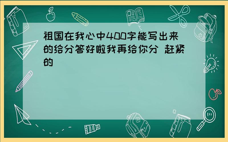 祖国在我心中400字能写出来的给分答好啦我再给你分 赶紧的