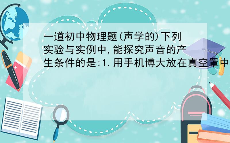 一道初中物理题(声学的)下列实验与实例中,能探究声音的产生条件的是:1.用手机博大放在真空罩中的BP机,BP机现实手机号码,却听不到BP机呼叫.2.登上月球的宇航员们即使相距很近也只能用无