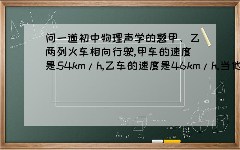 问一道初中物理声学的题甲、乙两列火车相向行驶,甲车的速度是54km/h,乙车的速度是46km/h.当他们相距5km时,甲车鸣一声笛,则甲车的司机要经过多长时间才能听到从乙车反射回来的笛声?（声音