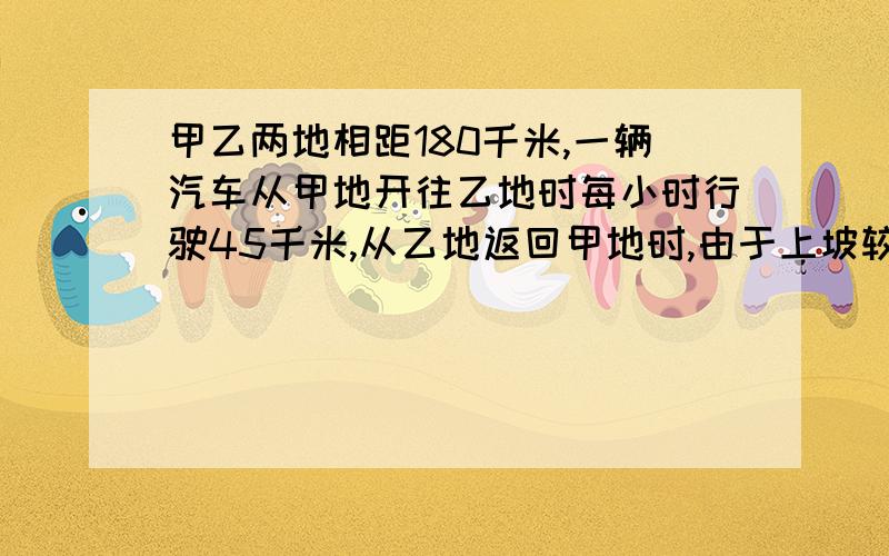 甲乙两地相距180千米,一辆汽车从甲地开往乙地时每小时行驶45千米,从乙地返回甲地时,由于上坡较多平均每