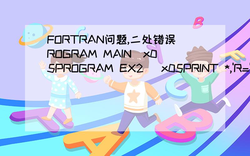 FORTRAN问题,二处错误ROGRAM MAIN\x05PROGRAM EX2 \x05PRINT *,'R=',1.0,'C=',C(1,0)\x05PRINT *,'R=',3.0,'C=',C(3,0)\x05PRINT *,'R=',4.0,'C=',C(4,0)\x05PRINT *,'R=',12.0,'C=',C(12,0)\x05ENDPROGRAM 1\x05FUNCTION C(R)\x05PI=3.1415926\x05C=2*PI*R\x05RE