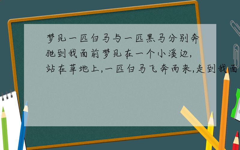 梦见一匹白马与一匹黑马分别奔驰到我面前梦见在一个小溪边,站在草地上,一匹白马飞奔而来,走到我面前,但是我有点害怕不喜欢它,它就走了.紧接着又飞奔来一匹毛色黑亮的黑马漂亮极了,我