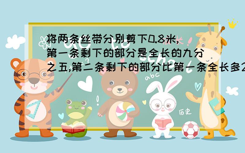 将两条丝带分别剪下0.8米,第一条剩下的部分是全长的九分之五,第二条剩下的部分比第一条全长多25%,第二条全长多少?不要用方程哦~