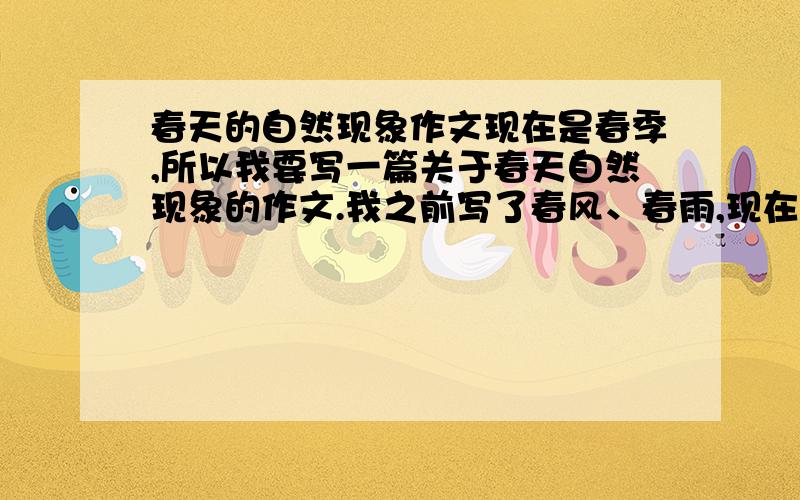 春天的自然现象作文现在是春季,所以我要写一篇关于春天自然现象的作文.我之前写了春风、春雨,现在还可以写什么呢?本来我想写云的,可现在天空一朵云都没有,想写晚霞,太阳又没出现,想