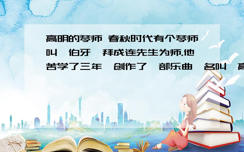 高明的琴师 春秋时代有个琴师叫俞伯牙,拜成连先生为师.他苦学了三年,创作了一部乐曲,名叫《高山流水》.他非常高兴地把这部乐曲演奏给老师听.老师听完以后,笑笑说：“我有个老师比我