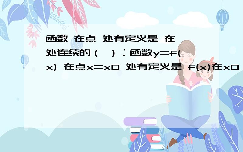 函数 在点 处有定义是 在 处连续的（ ）；函数y=f(x) 在点x=x0 处有定义是 f(x)在x0 处连续的（  ）；什么t条件 我想知道为什么,怎么解释,我看底下回答的 有点看不懂