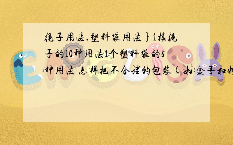 绳子用法,塑料袋用法}1根绳子的10种用法1个塑料袋的5种用法 怎样把不合理的包装(如:盒子和物品的比例太不协调了),包装成合理的!