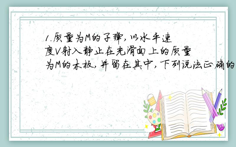 1.质量为M的子弹,以水平速度V射入静止在光滑面上的质量为M的木板,并留在其中,下列说法正确的是( )A.子弹克服阻力所做的功与木块获得的动能相等B.阻力对子弹做的功与子弹动能减少的量相