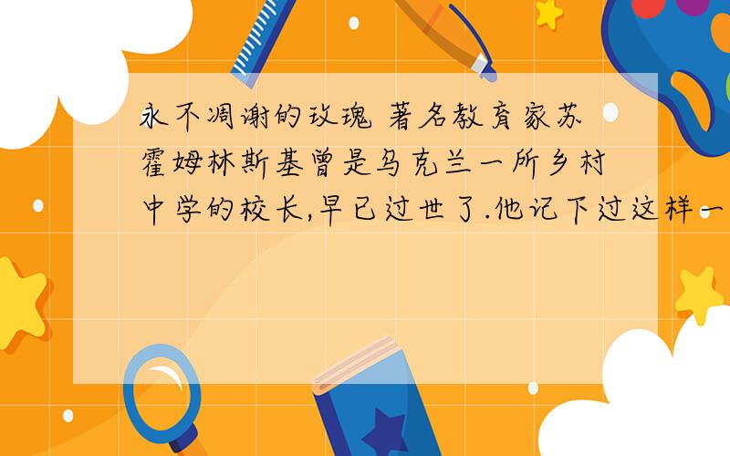 永不凋谢的玫瑰 著名教育家苏霍姆林斯基曾是乌克兰一所乡村中学的校长,早已过世了.他记下过这样一则真事：校园里的花房里开出了一朵最大的玫瑰花,红艳艳的花朵就像一张可爱的婴儿的