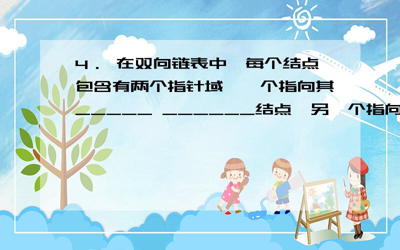 4． 在双向链表中,每个结点包含有两个指针域,一个指向其_____ ______结点,另一个指向其_____ ____结点