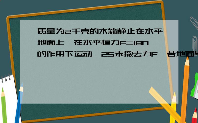 质量为2千克的木箱静止在水平地面上,在水平恒力F=18N的作用下运动,2S末撤去力F,若地面与木箱之间的动摩擦因数为0.4,求撤去F后木箱还能运动多远?