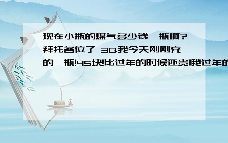 现在小瓶的煤气多少钱一瓶啊?拜托各位了 3Q我今天刚刚充的一瓶!45块!比过年的时候还贵哦!过年的时候才38-39!大家都是吗?