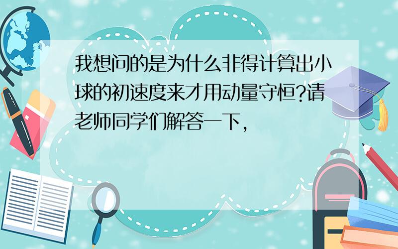 我想问的是为什么非得计算出小球的初速度来才用动量守恒?请老师同学们解答一下,