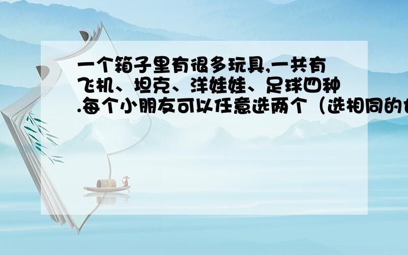 一个箱子里有很多玩具,一共有飞机、坦克、洋娃娃、足球四种.每个小朋友可以任意选两个（选相同的也可以）.至少有几个小朋友来选择玩具,才能保证有3个小朋友选的玩具是一样的?