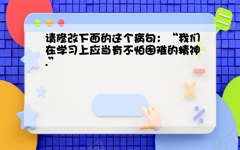 请修改下面的这个病句：“我们在学习上应当有不怕困难的精神.”