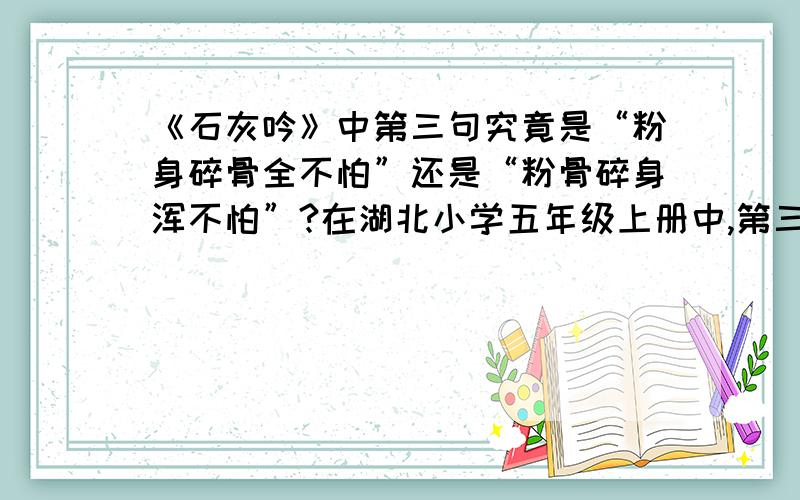 《石灰吟》中第三句究竟是“粉身碎骨全不怕”还是“粉骨碎身浑不怕”?在湖北小学五年级上册中,第三句诗为：“粉身碎骨全不怕”,而在《小学古诗词必背》中的第三句为“粉骨碎身浑不