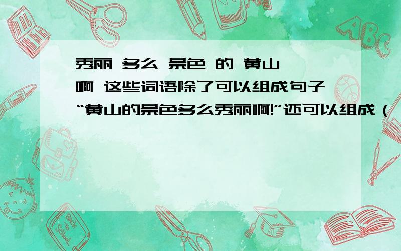 秀丽 多么 景色 的 黄山 啊 这些词语除了可以组成句子“黄山的景色多么秀丽啊!”还可以组成（ ）秀丽     多么    景色     的     黄山     啊这些词语除了可以组成句子“黄山的景色多么秀