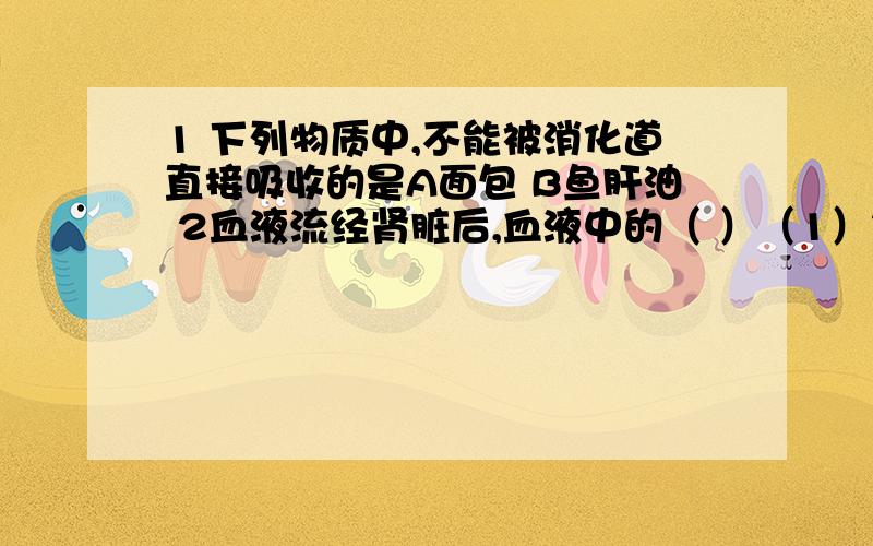 1 下列物质中,不能被消化道直接吸收的是A面包 B鱼肝油 2血液流经肾脏后,血液中的（ ）（1）氧气增加（2）氧气减少（3）二氧化碳增加（4）二氧化碳减少（5）养料增加（6）养料减少（7）