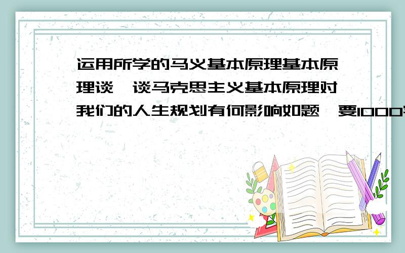 运用所学的马义基本原理基本原理谈一谈马克思主义基本原理对我们的人生规划有何影响如题,要1000字左右,