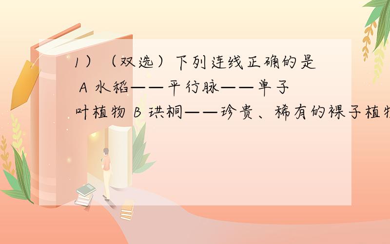 1）（双选）下列连线正确的是 A 水稻——平行脉——单子叶植物 B 珙桐——珍贵、稀有的裸子植物 C 梧桐——两片子叶——孢子生殖 D 青霉——具有直立菌丝和营养菌丝2）下列不属于蛋白