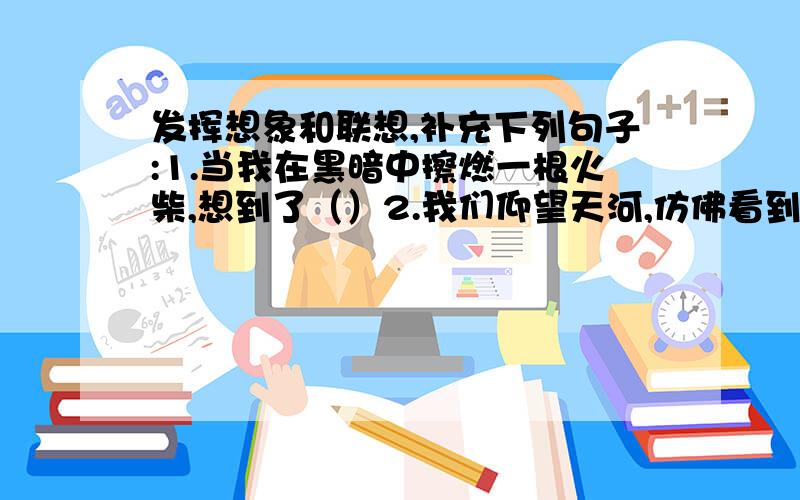 发挥想象和联想,补充下列句子:1.当我在黑暗中擦燃一根火柴,想到了（）2.我们仰望天河,仿佛看到（）.