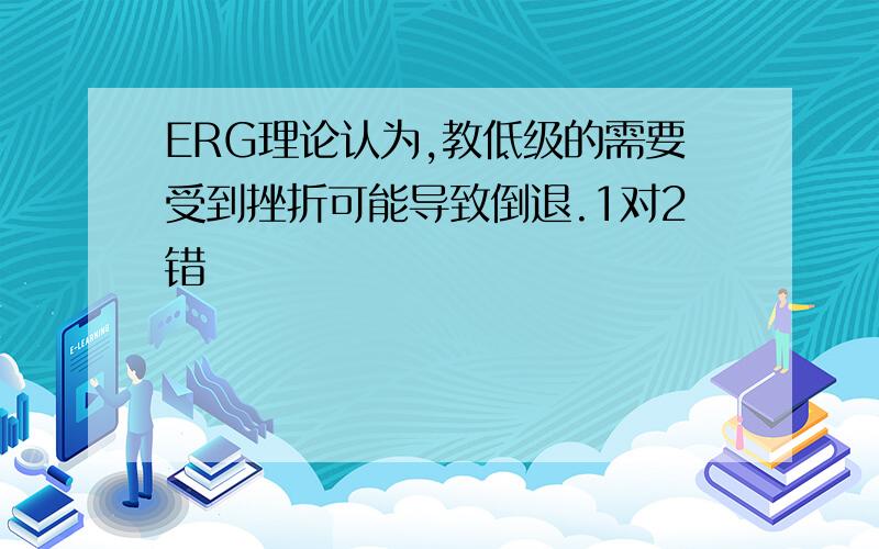 ERG理论认为,教低级的需要受到挫折可能导致倒退.1对2错