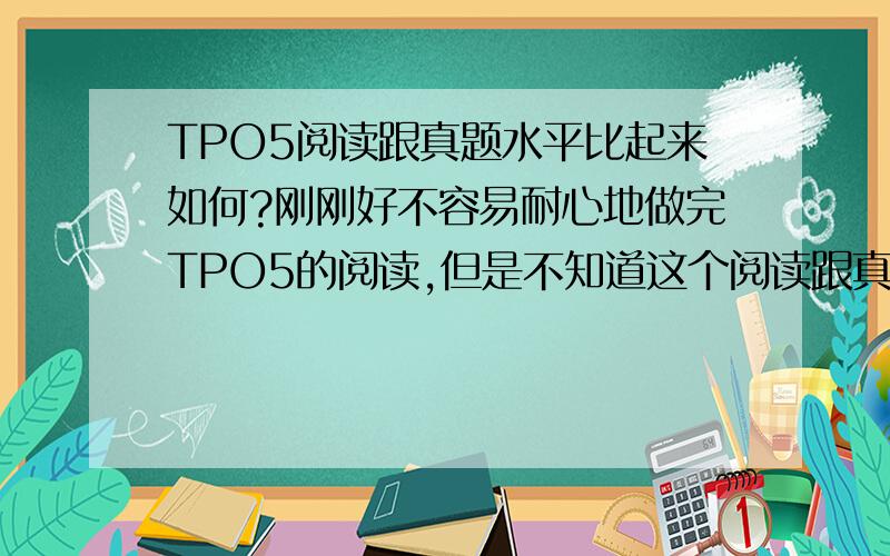 TPO5阅读跟真题水平比起来如何?刚刚好不容易耐心地做完TPO5的阅读,但是不知道这个阅读跟真题水准比起来如何?有谁知道吗?我做了29分,真考大概能考几分啊?