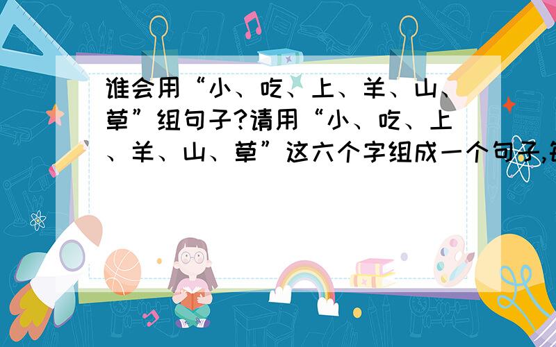 谁会用“小、吃、上、羊、山、草”组句子?请用“小、吃、上、羊、山、草”这六个字组成一个句子,每句不缺字,不重复.（共可组17句）