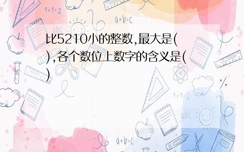 比5210小的整数,最大是(),各个数位上数字的含义是()