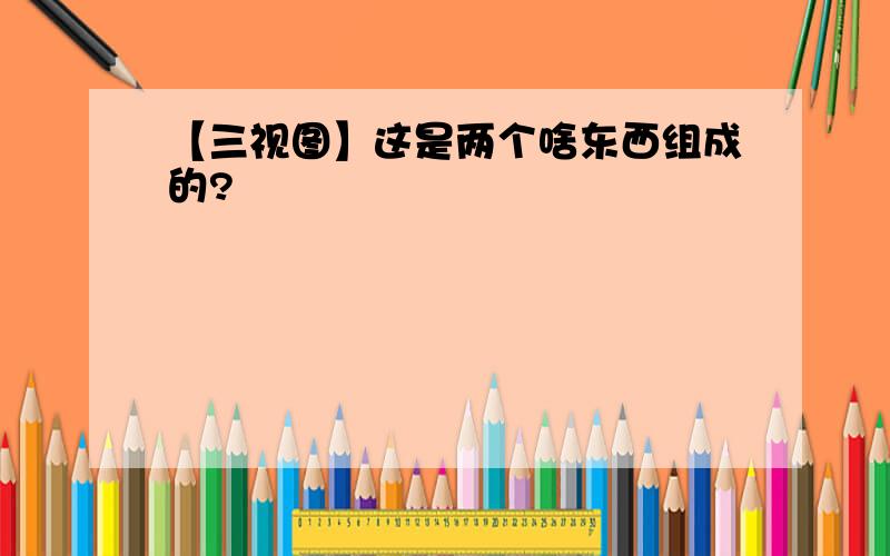 【三视图】这是两个啥东西组成的?