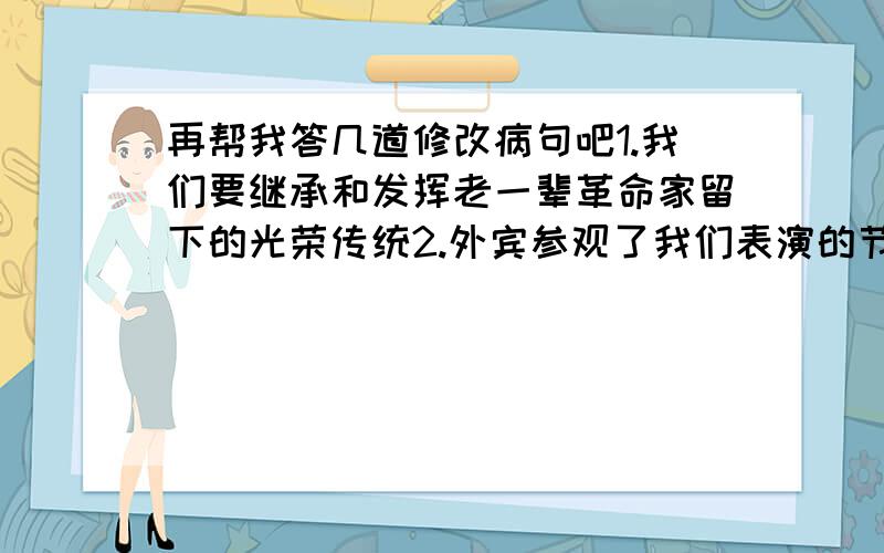 再帮我答几道修改病句吧1.我们要继承和发挥老一辈革命家留下的光荣传统2.外宾参观了我们表演的节目后,赞叹不已3.我一定要接受批评,改进缺点4.他平时的学习就很用功