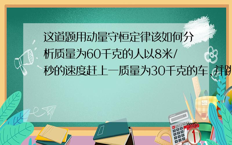 这道题用动量守恒定律该如何分析质量为60千克的人以8米/秒的速度赶上一质量为30千克的车,并跳上车,车原速度3米/秒,人跳上车后车以多大速度运动?请写出如何分析解题?