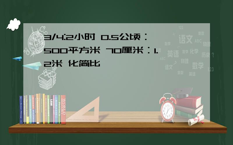 3/4:2小时 0.5公顷：500平方米 70厘米：1.2米 化简比