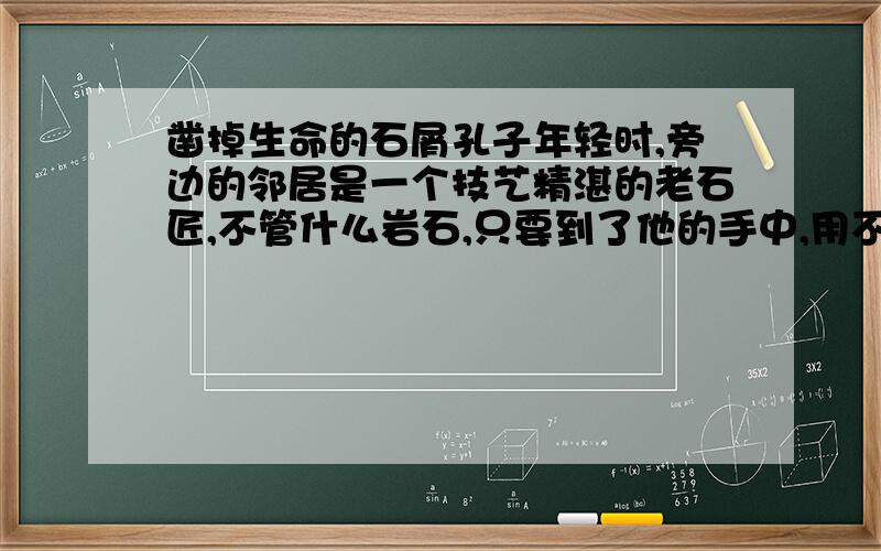 凿掉生命的石屑孔子年轻时,旁边的邻居是一个技艺精湛的老石匠,不管什么岩石,只要到了他的手中,用不了三两下,就会变成千姿百态的花朵,或者是栩栩如生的飞禽走兽,孔子很佩服老石匠的手