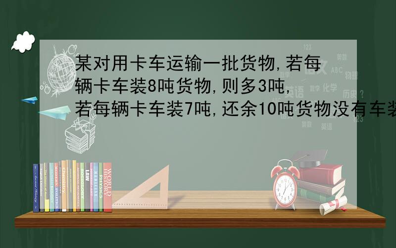 某对用卡车运输一批货物,若每辆卡车装8吨货物,则多3吨,若每辆卡车装7吨,还余10吨货物没有车装问该队有几辆货车,有几吨货物?