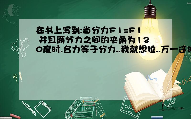 在书上写到:当分力F1=F1 并且两分力之间的夹角为120度时.合力等于分力..我就想拉..万一这时候合力 大于 或者 小于 分力 会如何..我是一个很固执的人.一想到什么东西就要弄个明白.虽然我知