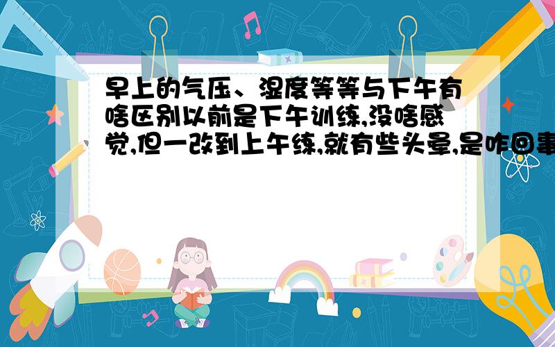 早上的气压、湿度等等与下午有啥区别以前是下午训练,没啥感觉,但一改到上午练,就有些头晕,是咋回事?是否与气压、湿度等等有关