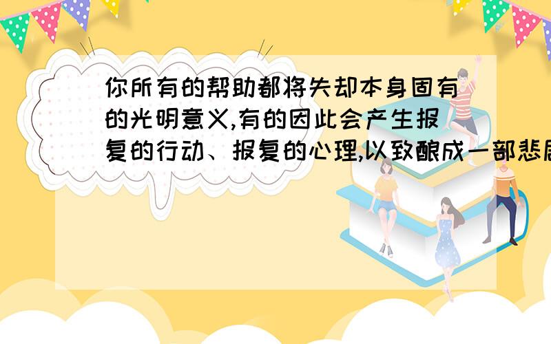 你所有的帮助都将失却本身固有的光明意义,有的因此会产生报复的行动、报复的心理,以致酿成一部悲剧 这句话改正过来并告诉我原因