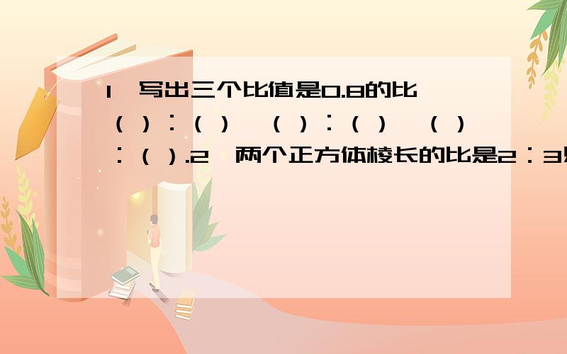 1、写出三个比值是0.8的比（）：（）、（）：（）、（）：（）.2、两个正方体棱长的比是2：3则表面积的比是（）：（）,体积的比是（）：（）?                             快啦,很急的