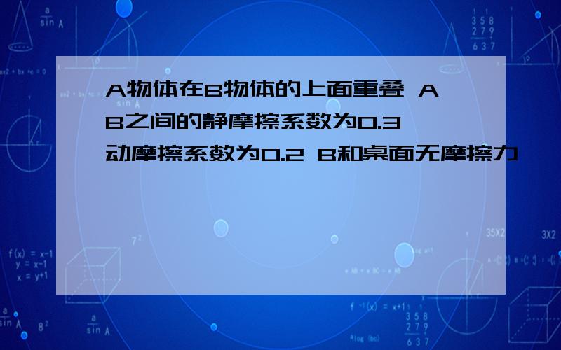 A物体在B物体的上面重叠 AB之间的静摩擦系数为0.3 动摩擦系数为0.2 B和桌面无摩擦力,一个力F作用在B上 问 1）F最大可以是多少 以至于A不会滑动 2）F是上一题的一半 那问A,B的加速度是多少,摩