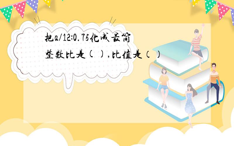 把a/12:0.75化成最简整数比是(),比值是（）